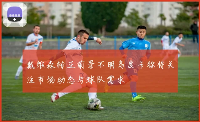 戴维森转正前景不明乌度卡称将关注市场动态与球队需求
