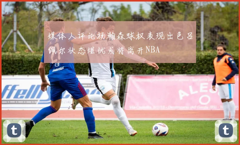 媒体人评论杨瀚森球权表现出色吕佩尔状态堪忧或将离开NBA