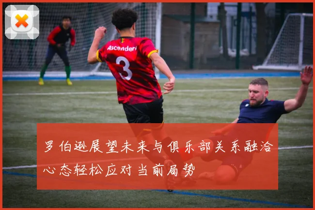 罗伯逊展望未来与俱乐部关系融洽心态轻松应对当前局势