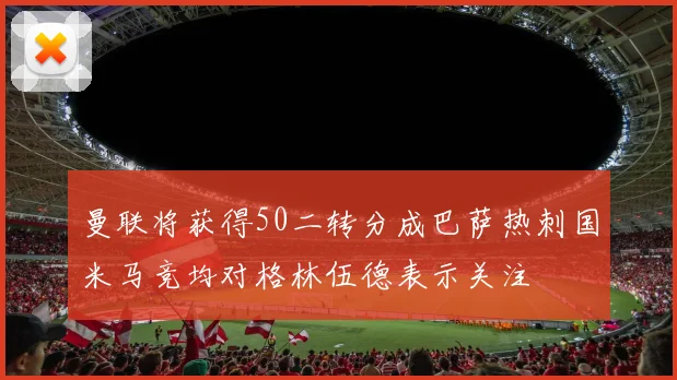 曼联将获得50二转分成巴萨热刺国米马竞均对格林伍德表示关注