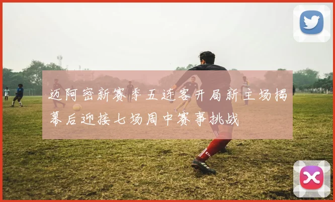 迈阿密新赛季五连客开局新主场揭幕后迎接七场周中赛事挑战