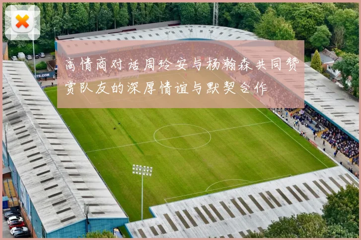 高情商对话周玲安与杨瀚森共同赞赏队友的深厚情谊与默契合作