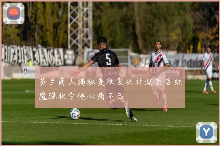 芬兰商人揭秘曼联复兴计划直言红魔现状令他心痛不已