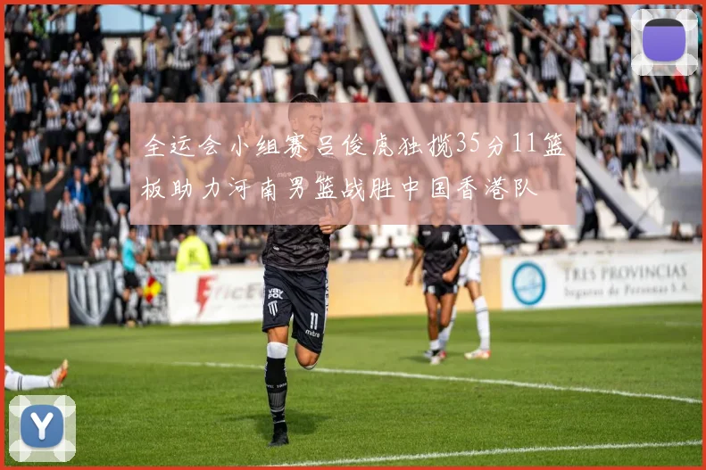 全运会小组赛吕俊虎独揽35分11篮板助力河南男篮战胜中国香港队
