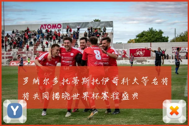 罗纳尔多托蒂斯托伊奇科夫等名将将共同揭晓世界杯赛程盛典