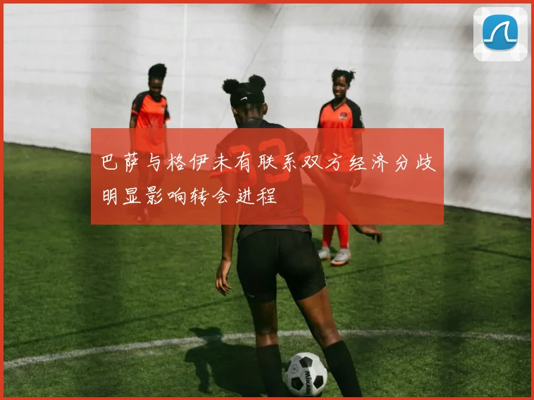 巴萨与格伊未有联系双方经济分歧明显影响转会进程