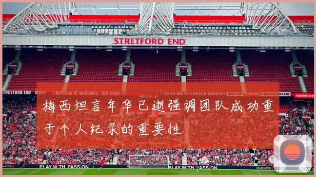 梅西坦言年华已逝强调团队成功重于个人纪录的重要性