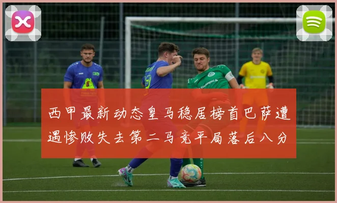西甲最新动态皇马稳居榜首巴萨遭遇惨败失去第二马竞平局落后八分