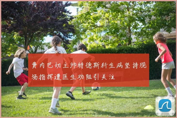 费内巴切主帅特德斯科生病坚持现场指挥遭医生劝阻引关注