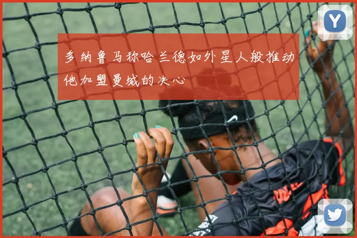 多纳鲁马称哈兰德如外星人般推动他加盟曼城的决心